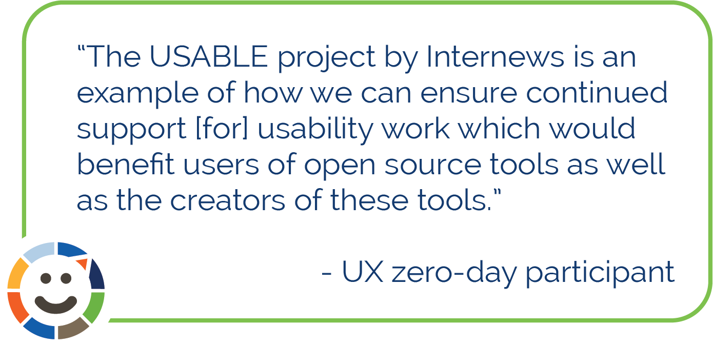 Quote from UX zero-day participant, The USABLE project by Internews is an example of how we can ensure continued support for usability work which would benefit users of open source tools as well as the creators of these tools