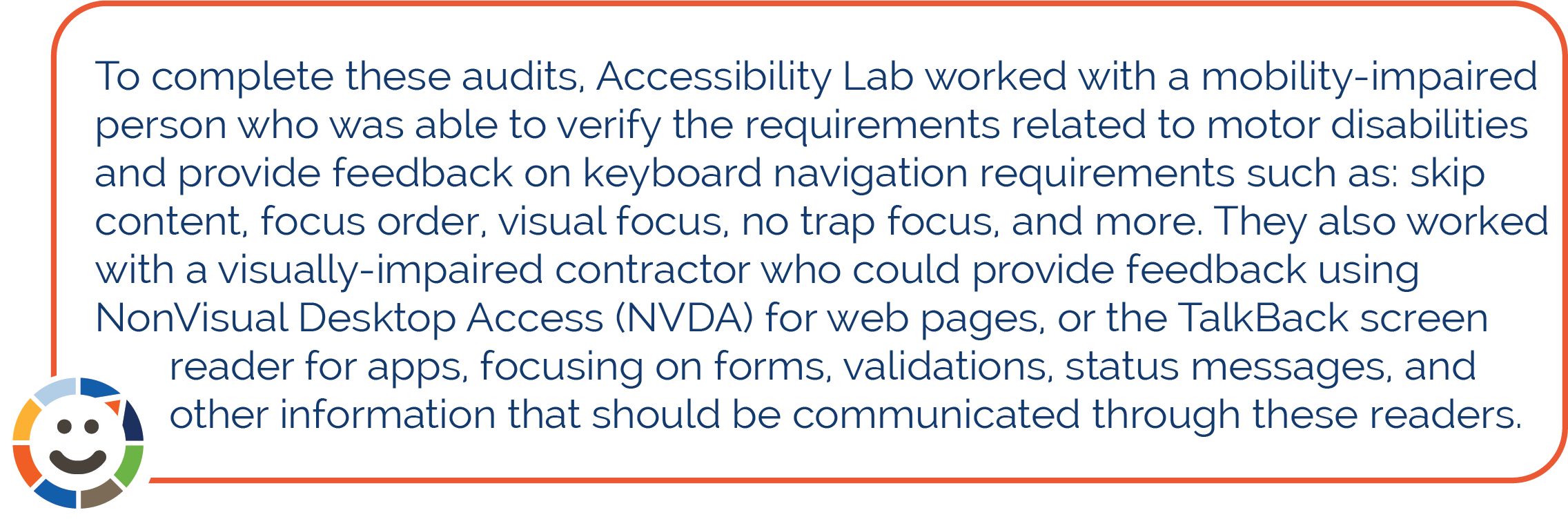 To complete these audits, Accessibility Lab worked with a mobility-impaired person who was able to verify the requirements related to motor disabilities and provide feedback on keyboard navigation requirements such as: skip content, focus order, visual focus, no trap focus, and more. They also worked with a visually-impaired contractor who could provide feedback using NonVisual Desktop Access (NVDA) for web pages, or the TalkBack screen reader for apps, focusing on forms, validations, status messages, and other information that should be communicated through these readers. 