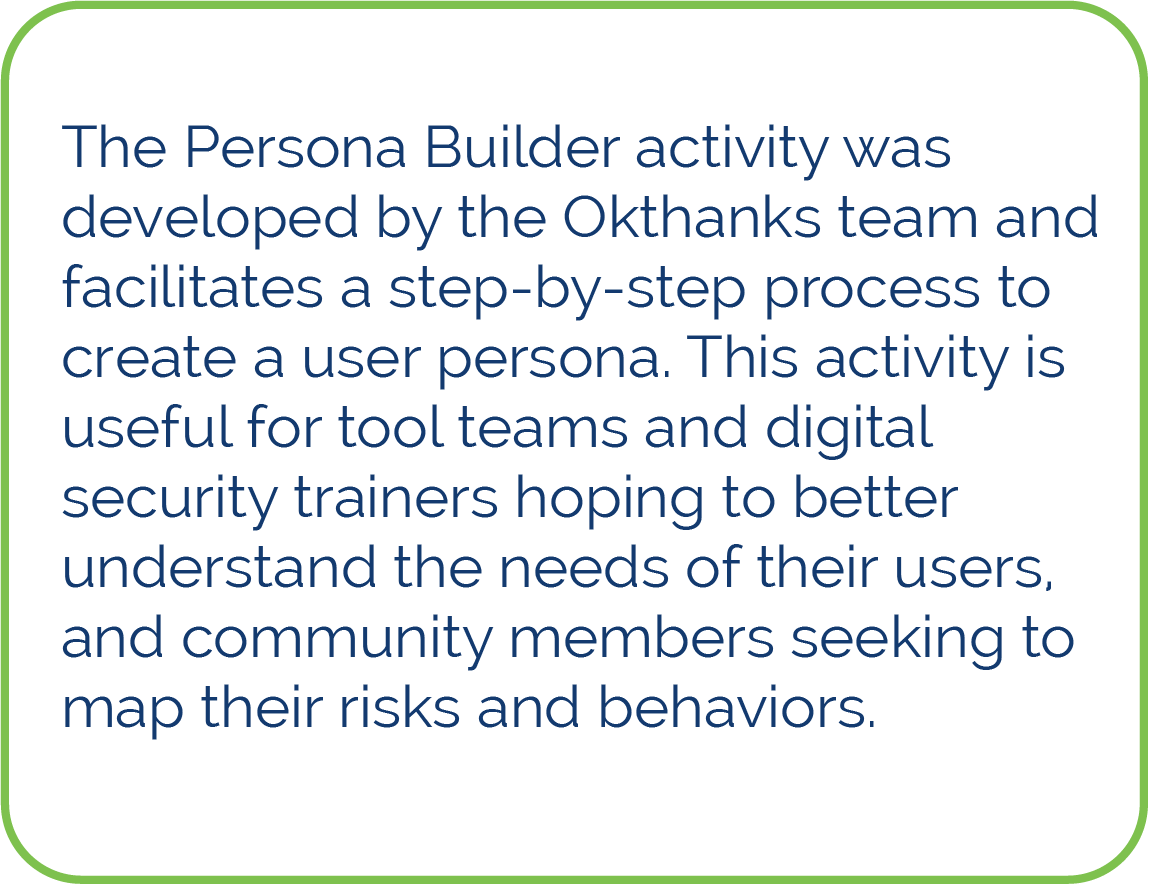 The Persona Builder activity was developed by the Okthanks team and facilitates a step-by-step process to create a user persona. This activity is useful for tool teams and digital security trainers hoping to better understand the needs of their users, and community members seeking to map their risks and behaviors. 